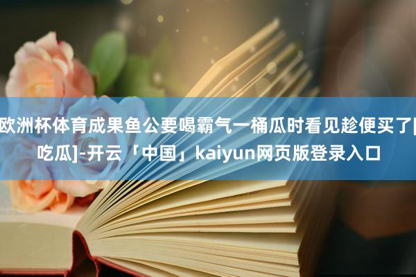 欧洲杯体育成果鱼公要喝霸气一桶瓜时看见趁便买了[吃瓜]-开云「中国」kaiyun网页版登录入口