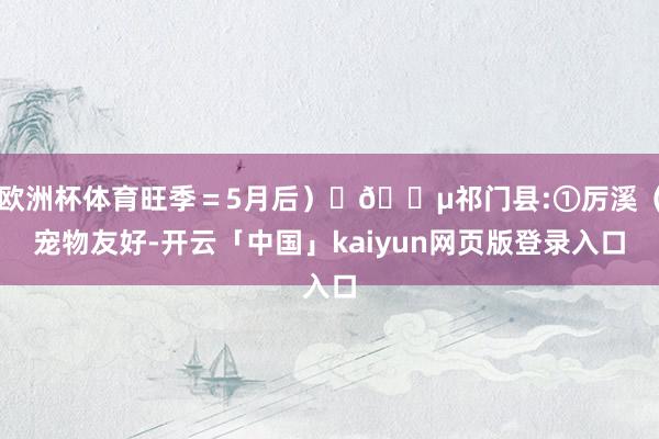 欧洲杯体育旺季＝5月后）	🔵祁门县:①厉溪（宠物友好-开云「中国」kaiyun网页版登录入口