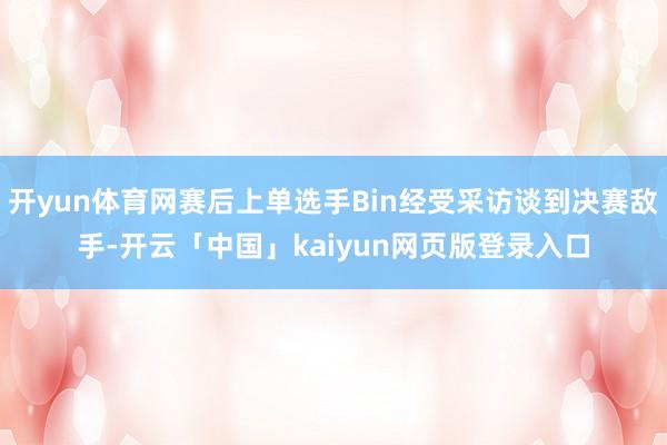 开yun体育网赛后上单选手Bin经受采访谈到决赛敌手-开云「中国」kaiyun网页版登录入口