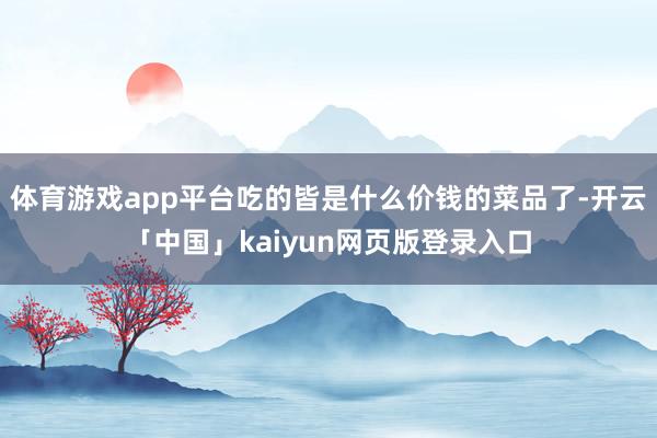 体育游戏app平台吃的皆是什么价钱的菜品了-开云「中国」kaiyun网页版登录入口