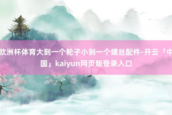 欧洲杯体育大到一个轮子小到一个螺丝配件-开云「中国」kaiyun网页版登录入口