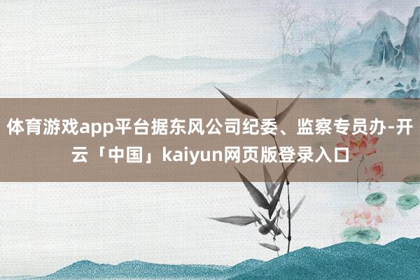 体育游戏app平台据东风公司纪委、监察专员办-开云「中国」kaiyun网页版登录入口