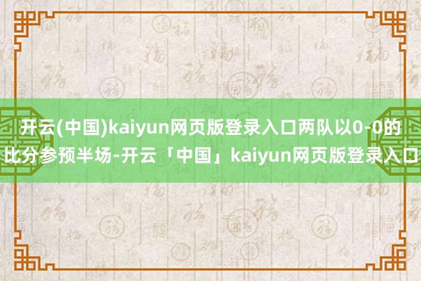 开云(中国)kaiyun网页版登录入口两队以0-0的比分参预半场-开云「中国」kaiyun网页版登录入口