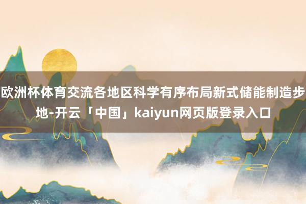 欧洲杯体育交流各地区科学有序布局新式储能制造步地-开云「中国」kaiyun网页版登录入口