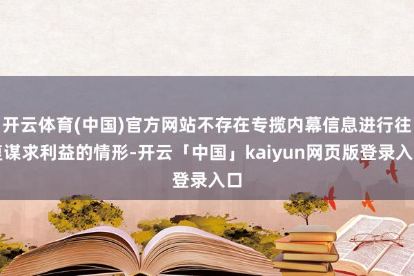 开云体育(中国)官方网站不存在专揽内幕信息进行往复谋求利益的情形-开云「中国」kaiyun网页版登录入口