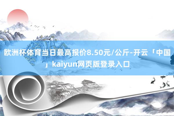 欧洲杯体育当日最高报价8.50元/公斤-开云「中国」kaiyun网页版登录入口